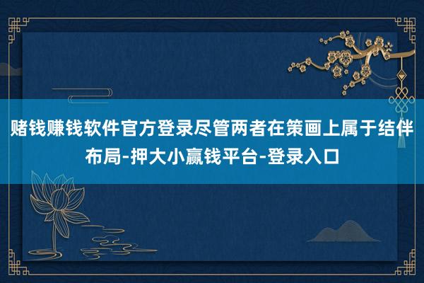 赌钱赚钱软件官方登录尽管两者在策画上属于结伴布局-押大小赢钱平台-登录入口