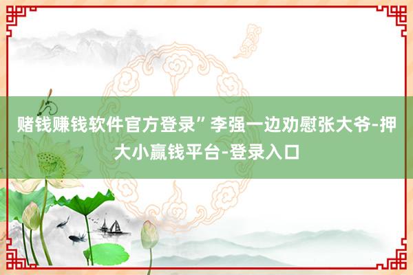 赌钱赚钱软件官方登录”李强一边劝慰张大爷-押大小赢钱平台-登录入口