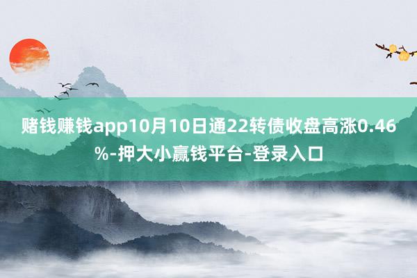 赌钱赚钱app10月10日通22转债收盘高涨0.46%-押大小赢钱平台-登录入口