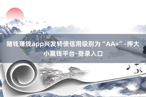 赌钱赚钱app兴发转债信用级别为“AA+”-押大小赢钱平台-登录入口