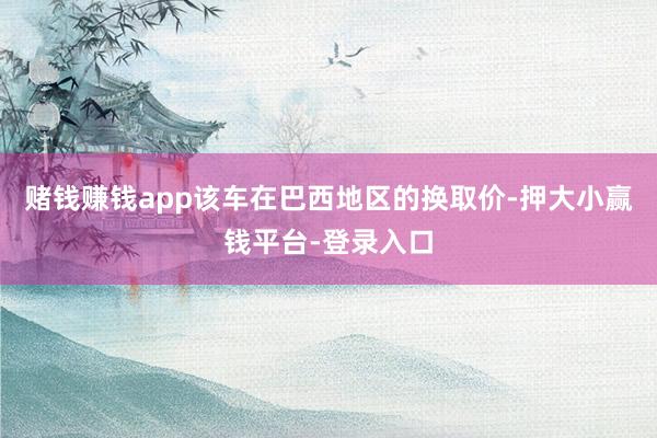 赌钱赚钱app该车在巴西地区的换取价-押大小赢钱平台-登录入口