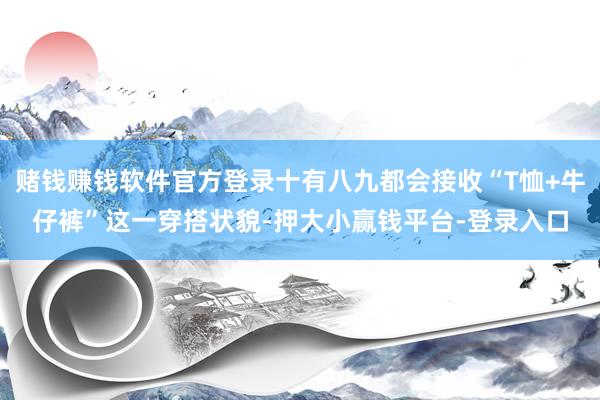 赌钱赚钱软件官方登录十有八九都会接收“T恤+牛仔裤”这一穿搭状貌-押大小赢钱平台-登录入口
