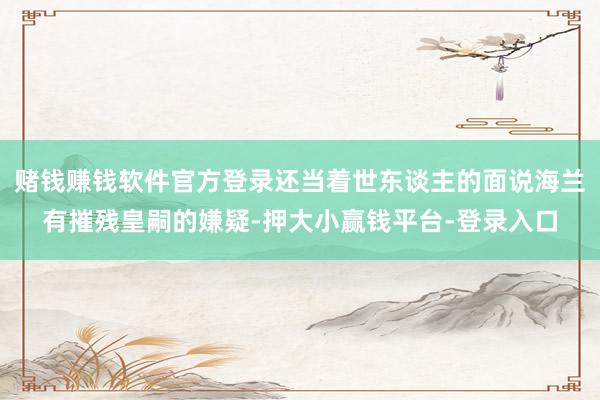 赌钱赚钱软件官方登录还当着世东谈主的面说海兰有摧残皇嗣的嫌疑-押大小赢钱平台-登录入口