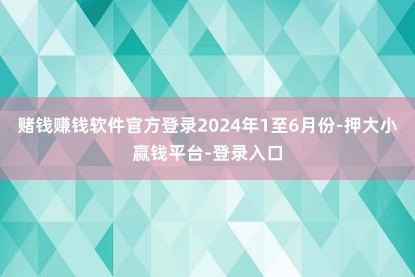 赌钱赚钱软件官方登录　　2024年1至6月份-押大小赢钱平台-登录入口