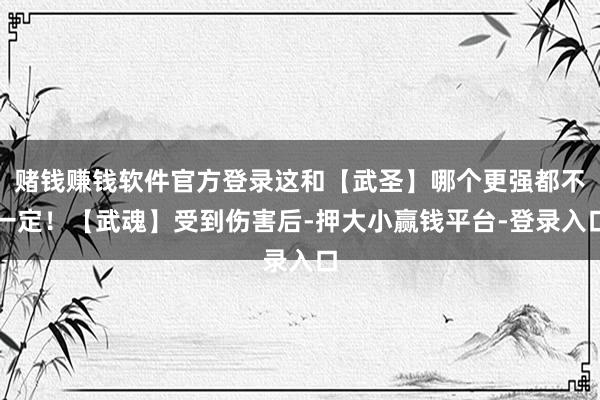 赌钱赚钱软件官方登录这和【武圣】哪个更强都不一定！【武魂】受到伤害后-押大小赢钱平台-登录入口