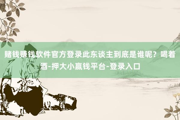 赌钱赚钱软件官方登录此东谈主到底是谁呢？喝着酒-押大小赢钱平台-登录入口