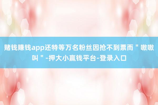 赌钱赚钱app还特等万名粉丝因抢不到票而＂嗷嗷叫＂-押大小赢钱平台-登录入口
