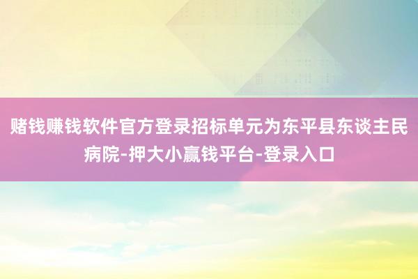 赌钱赚钱软件官方登录招标单元为东平县东谈主民病院-押大小赢钱平台-登录入口