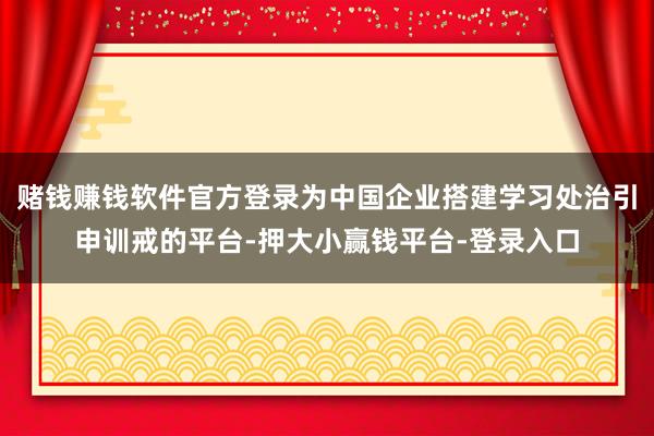 赌钱赚钱软件官方登录为中国企业搭建学习处治引申训戒的平台-押大小赢钱平台-登录入口