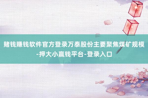 赌钱赚钱软件官方登录万泰股份主要聚焦煤矿规模-押大小赢钱平台-登录入口