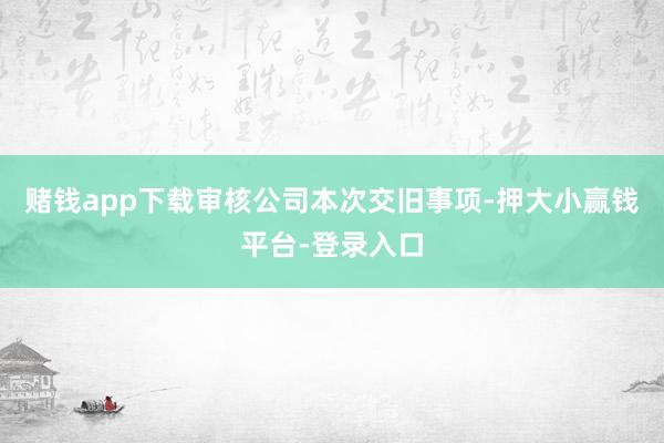 赌钱app下载审核公司本次交旧事项-押大小赢钱平台-登录入口