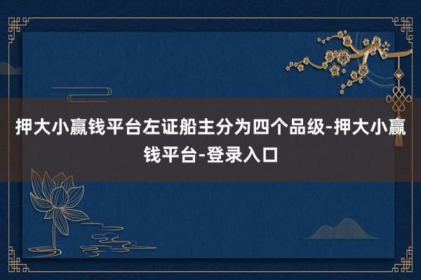 押大小赢钱平台左证船主分为四个品级-押大小赢钱平台-登录入口