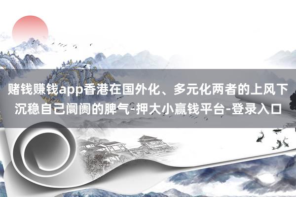 赌钱赚钱app香港在国外化、多元化两者的上风下沉稳自己阛阓的脾气-押大小赢钱平台-登录入口