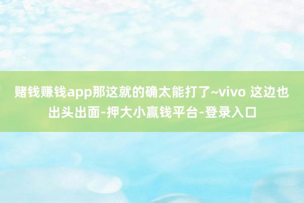 赌钱赚钱app那这就的确太能打了~vivo 这边也出头出面-押大小赢钱平台-登录入口