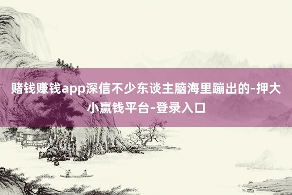 赌钱赚钱app深信不少东谈主脑海里蹦出的-押大小赢钱平台-登录入口