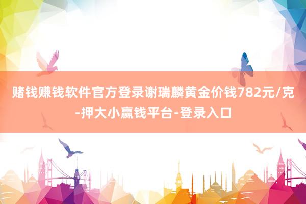 赌钱赚钱软件官方登录谢瑞麟黄金价钱782元/克-押大小赢钱平台-登录入口