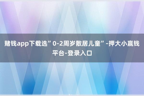赌钱app下载选”0-2周岁散居儿童”-押大小赢钱平台-登录入口
