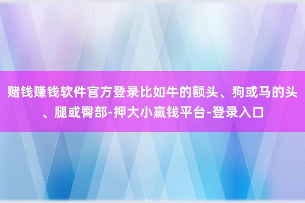 赌钱赚钱软件官方登录比如牛的额头、狗或马的头、腿或臀部-押大小赢钱平台-登录入口