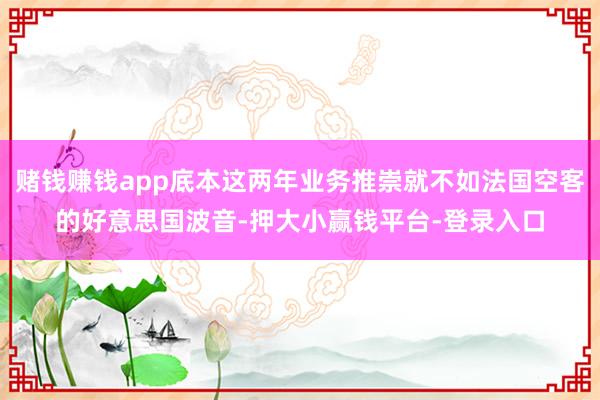 赌钱赚钱app底本这两年业务推崇就不如法国空客的好意思国波音-押大小赢钱平台-登录入口