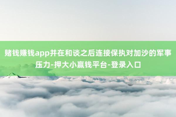 赌钱赚钱app并在和谈之后连接保执对加沙的军事压力-押大小赢钱平台-登录入口
