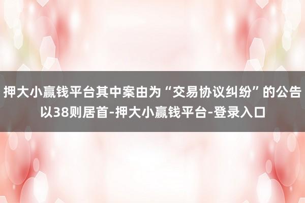 押大小赢钱平台其中案由为“交易协议纠纷”的公告以38则居首-押大小赢钱平台-登录入口