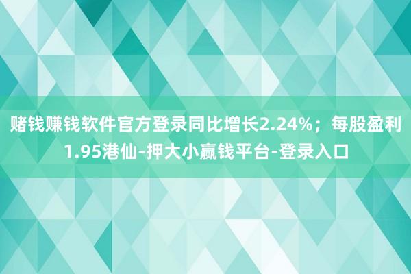 赌钱赚钱软件官方登录同比增长2.24%；每股盈利1.95港仙-押大小赢钱平台-登录入口