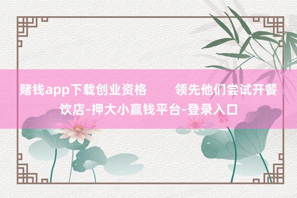 赌钱app下载创业资格        领先他们尝试开餐饮店-押大小赢钱平台-登录入口