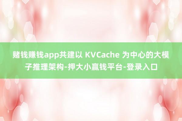 赌钱赚钱app共建以 KVCache 为中心的大模子推理架构-押大小赢钱平台-登录入口