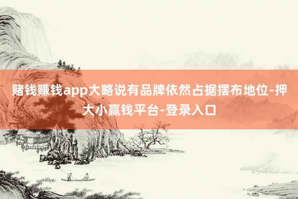 赌钱赚钱app大略说有品牌依然占据摆布地位-押大小赢钱平台-登录入口