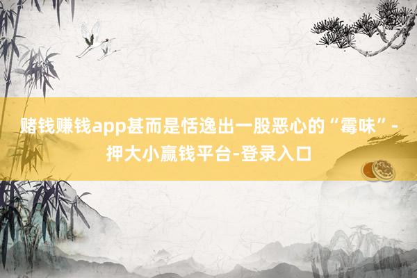 赌钱赚钱app甚而是恬逸出一股恶心的“霉味”-押大小赢钱平台-登录入口