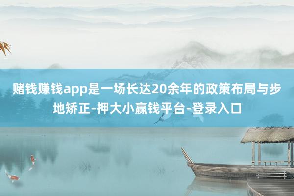 赌钱赚钱app是一场长达20余年的政策布局与步地矫正-押大小赢钱平台-登录入口