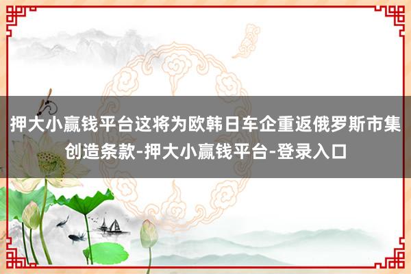 押大小赢钱平台这将为欧韩日车企重返俄罗斯市集创造条款-押大小赢钱平台-登录入口