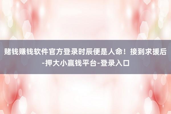 赌钱赚钱软件官方登录时辰便是人命！接到求援后-押大小赢钱平台-登录入口