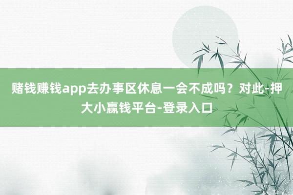 赌钱赚钱app去办事区休息一会不成吗？对此-押大小赢钱平台-登录入口