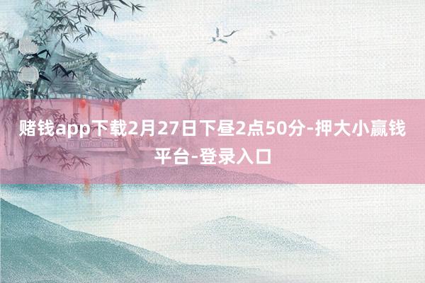 赌钱app下载2月27日下昼2点50分-押大小赢钱平台-登录入口