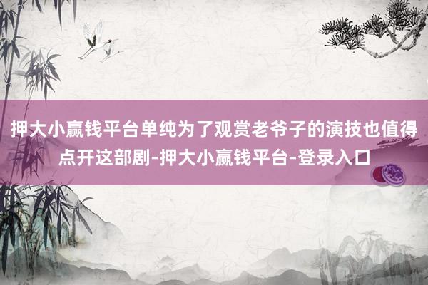 押大小赢钱平台单纯为了观赏老爷子的演技也值得点开这部剧-押大小赢钱平台-登录入口