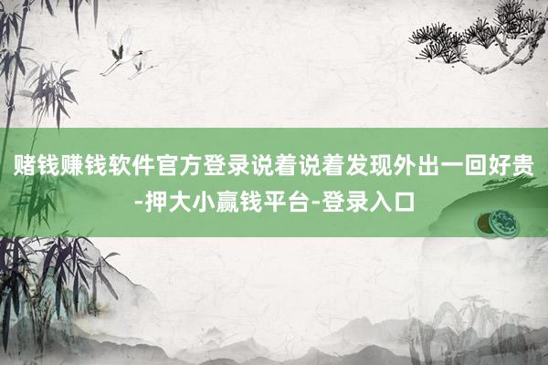 赌钱赚钱软件官方登录说着说着发现外出一回好贵-押大小赢钱平台-登录入口