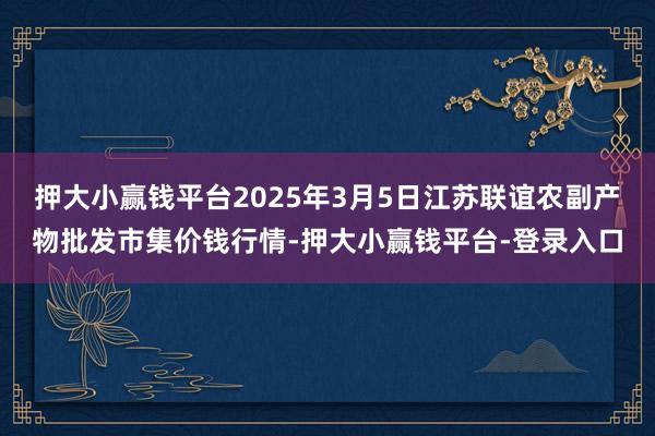 押大小赢钱平台2025年3月5日江苏联谊农副产物批发市集价钱行情-押大小赢钱平台-登录入口