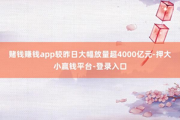 赌钱赚钱app较昨日大幅放量超4000亿元-押大小赢钱平台-登录入口