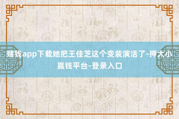 赌钱app下载她把王佳芝这个变装演活了-押大小赢钱平台-登录入口