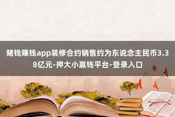 赌钱赚钱app装修合约销售约为东说念主民币3.38亿元-押大小赢钱平台-登录入口