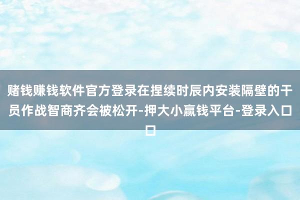 赌钱赚钱软件官方登录在捏续时辰内安装隔壁的干员作战智商齐会被松开-押大小赢钱平台-登录入口