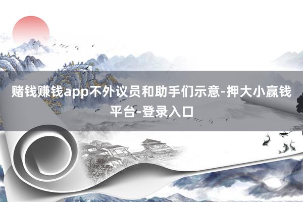 赌钱赚钱app不外议员和助手们示意-押大小赢钱平台-登录入口