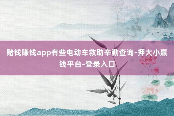 赌钱赚钱app有些电动车救助辛勤查询-押大小赢钱平台-登录入口