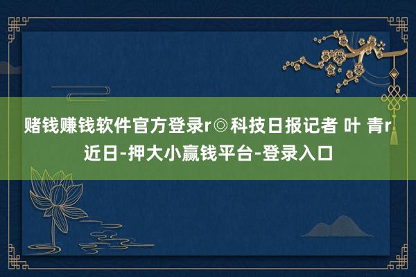 赌钱赚钱软件官方登录r　　◎科技日报记者 叶 青r　　近日-押大小赢钱平台-登录入口