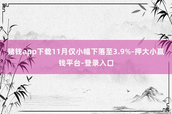 赌钱app下载11月仅小幅下落至3.9%-押大小赢钱平台-登录入口