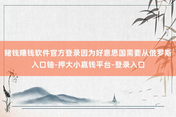 赌钱赚钱软件官方登录因为好意思国需要从俄罗斯入口铀-押大小赢钱平台-登录入口