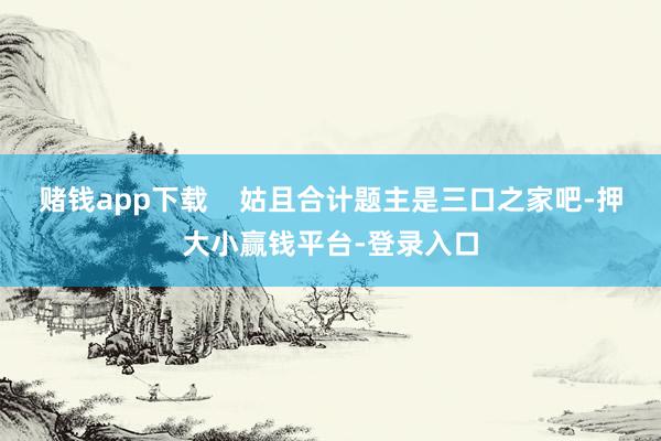 赌钱app下载    姑且合计题主是三口之家吧-押大小赢钱平台-登录入口