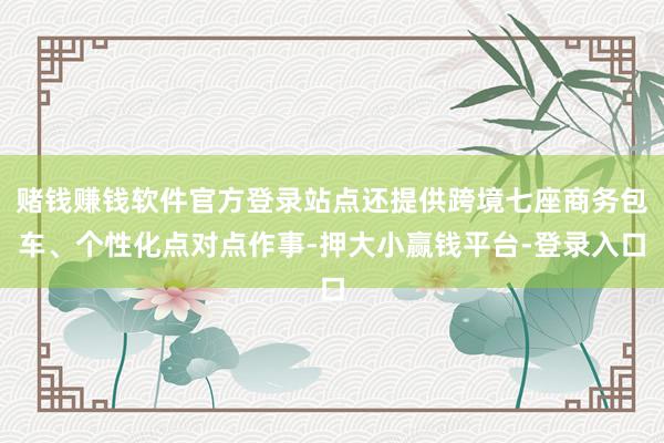 赌钱赚钱软件官方登录站点还提供跨境七座商务包车、个性化点对点作事-押大小赢钱平台-登录入口