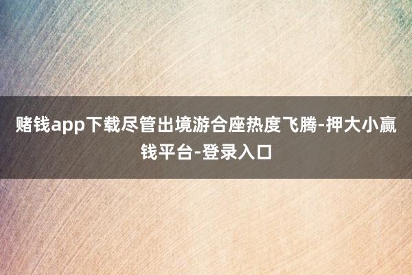 赌钱app下载尽管出境游合座热度飞腾-押大小赢钱平台-登录入口